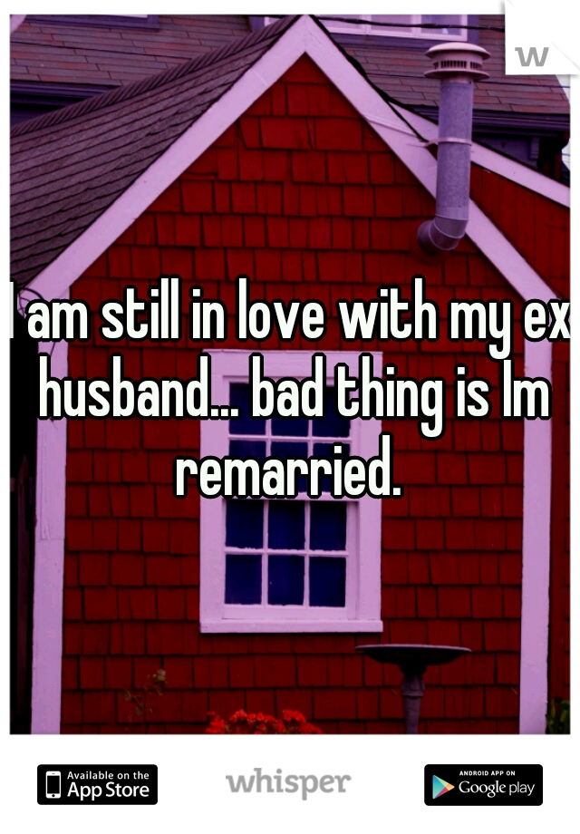 I am still in love with my ex husband... bad thing is Im remarried. 