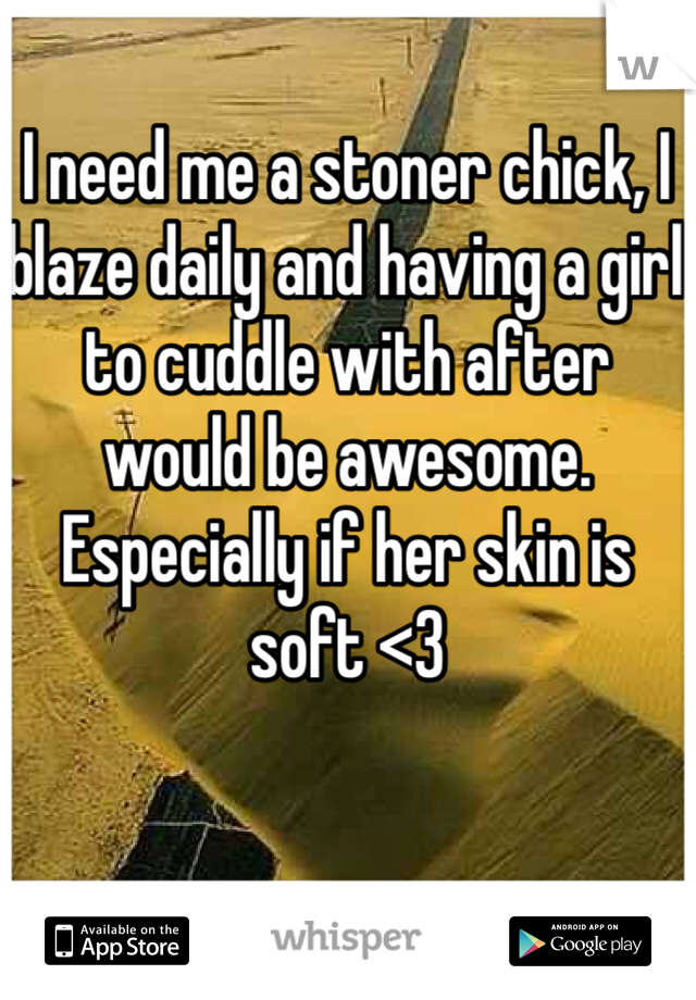 I need me a stoner chick, I blaze daily and having a girl to cuddle with after would be awesome. Especially if her skin is soft <3