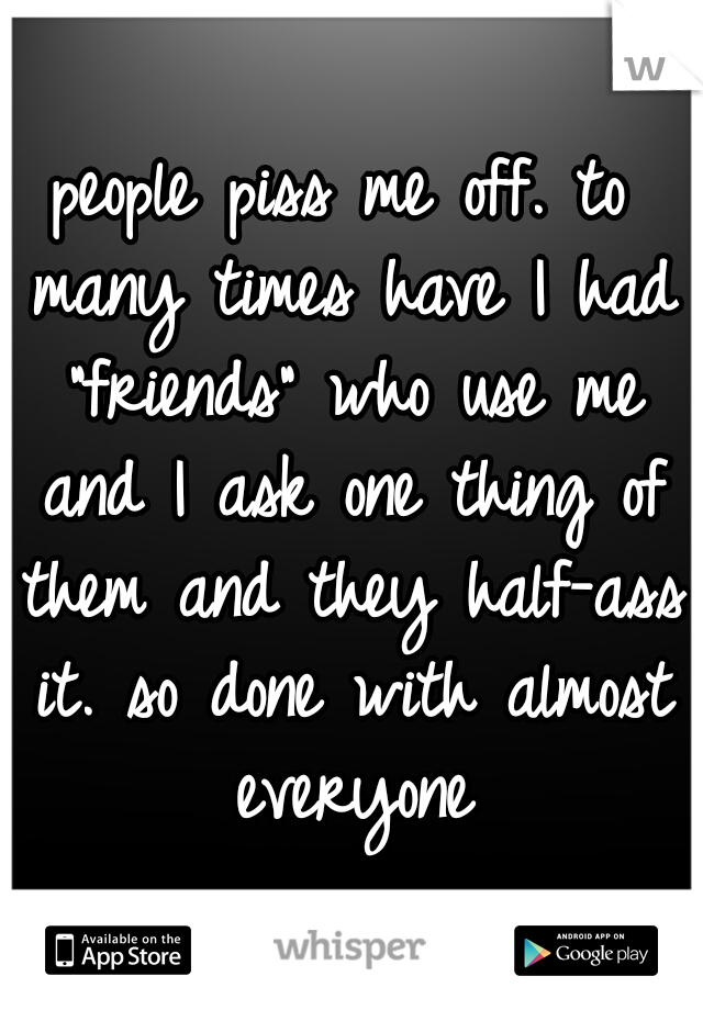 people piss me off. to many times have I had "friends" who use me and I ask one thing of them and they half-ass it. so done with almost everyone