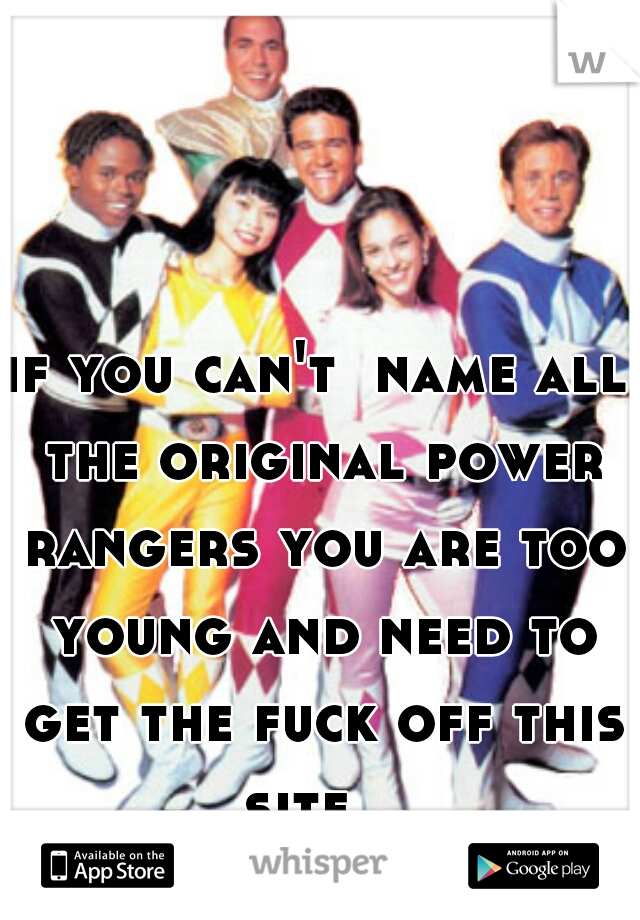 if you can't  name all the original power rangers you are too young and need to get the fuck off this site   