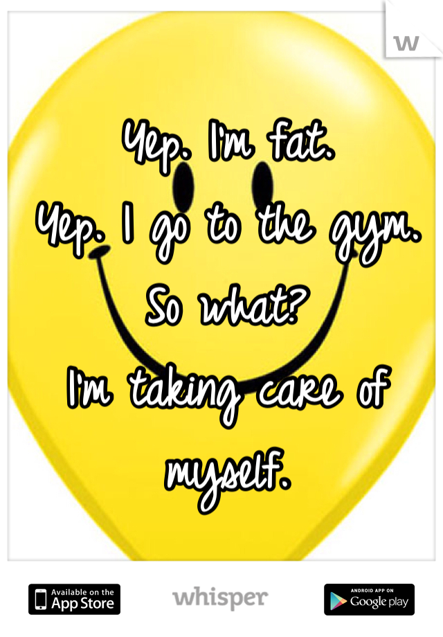 Yep. I'm fat. 
Yep. I go to the gym. 
So what? 
I'm taking care of myself. 