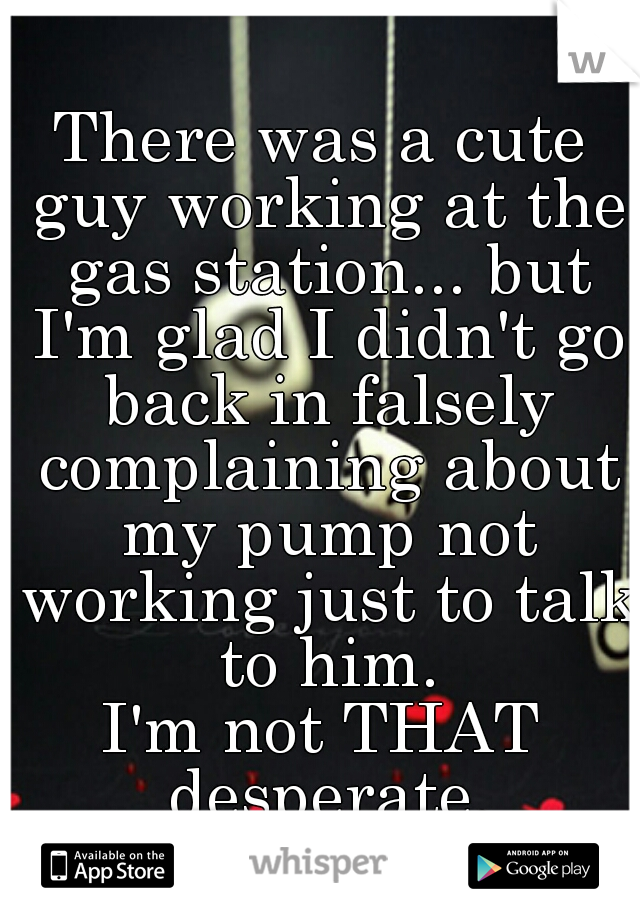 There was a cute guy working at the gas station... but I'm glad I didn't go back in falsely complaining about my pump not working just to talk to him.
I'm not THAT desperate.