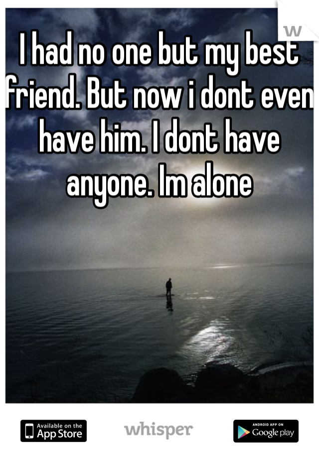 I had no one but my best friend. But now i dont even have him. I dont have anyone. Im alone 