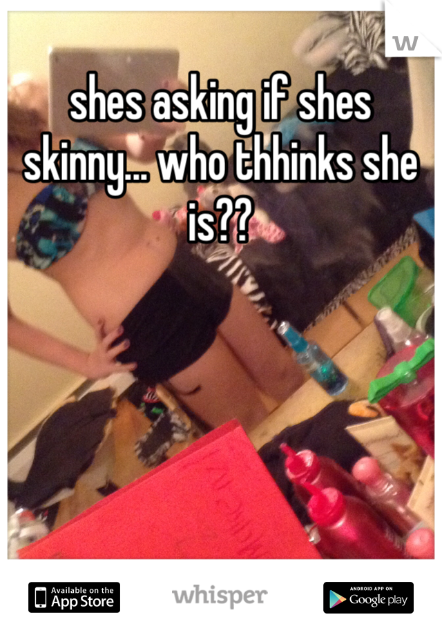 shes asking if shes skinny... who thhinks she is?? 