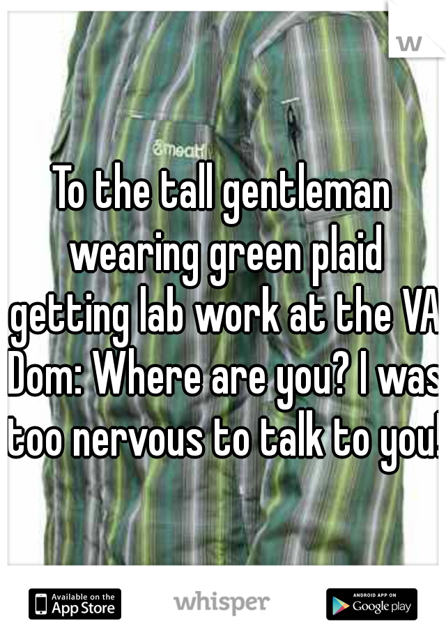 To the tall gentleman wearing green plaid getting lab work at the VA Dom: Where are you? I was too nervous to talk to you! 