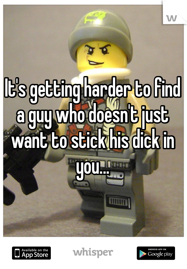 It's getting harder to find a guy who doesn't just want to stick his dick in you...