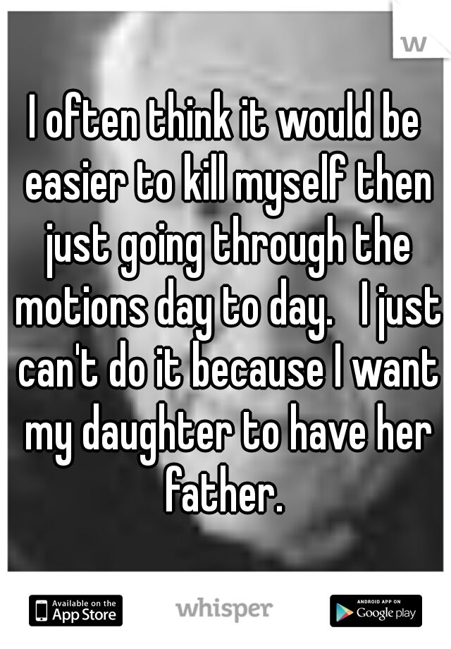 I often think it would be easier to kill myself then just going through the motions day to day.   I just can't do it because I want my daughter to have her father. 