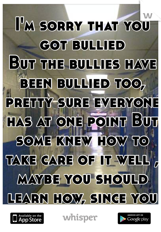 I'm sorry that you got bullied 
But the bullies have been bullied too, pretty sure everyone has at one point But some knew how to take care of it well , maybe you should learn how, since you don't believe me 