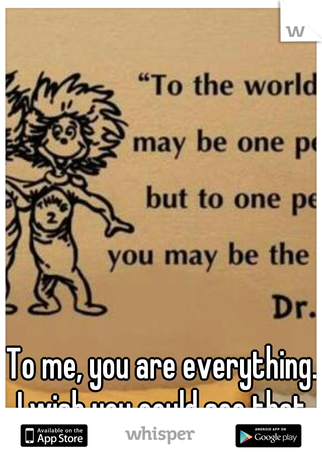 To me, you are everything.. I wish you could see that. 