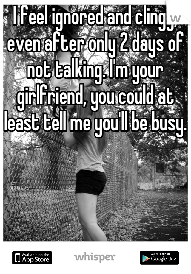 I feel ignored and clingy, even after only 2 days of not talking. I'm your girlfriend, you could at least tell me you'll be busy.  