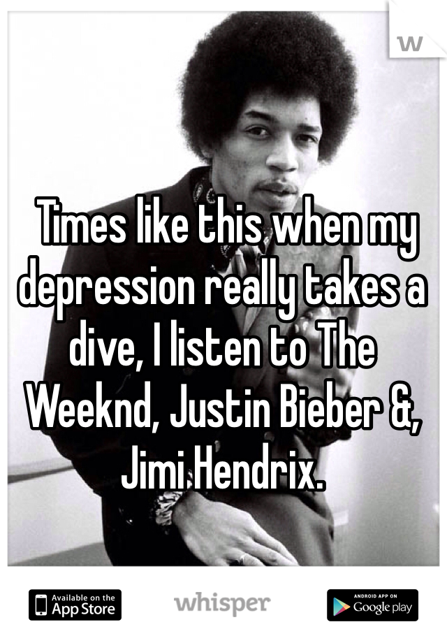  Times like this when my depression really takes a dive, I listen to The Weeknd, Justin Bieber &, Jimi Hendrix.