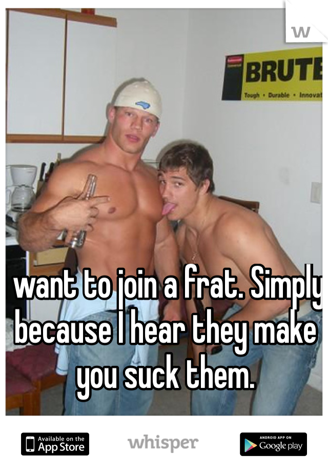 I want to join a frat. Simply because I hear they make you suck them. 