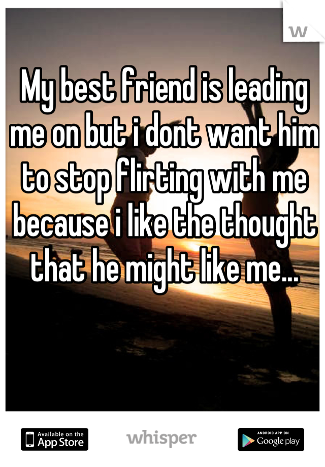 My best friend is leading me on but i dont want him to stop flirting with me because i like the thought that he might like me...