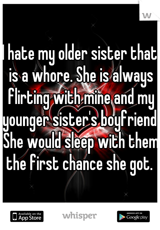 I hate my older sister that is a whore. She is always flirting with mine and my younger sister's boyfriend. She would sleep with them the first chance she got. 