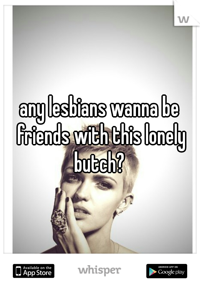 any lesbians wanna be friends with this lonely butch? 