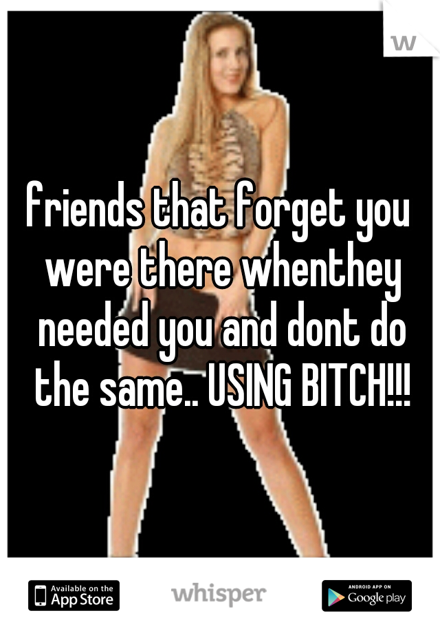 friends that forget you were there whenthey needed you and dont do the same.. USING BITCH!!!