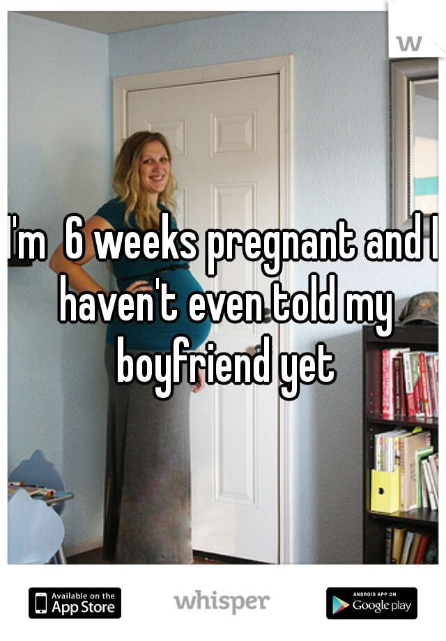 I'm  6 weeks pregnant and I haven't even told my boyfriend yet