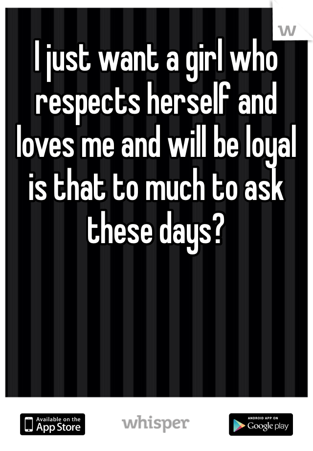 I just want a girl who respects herself and loves me and will be loyal is that to much to ask these days?