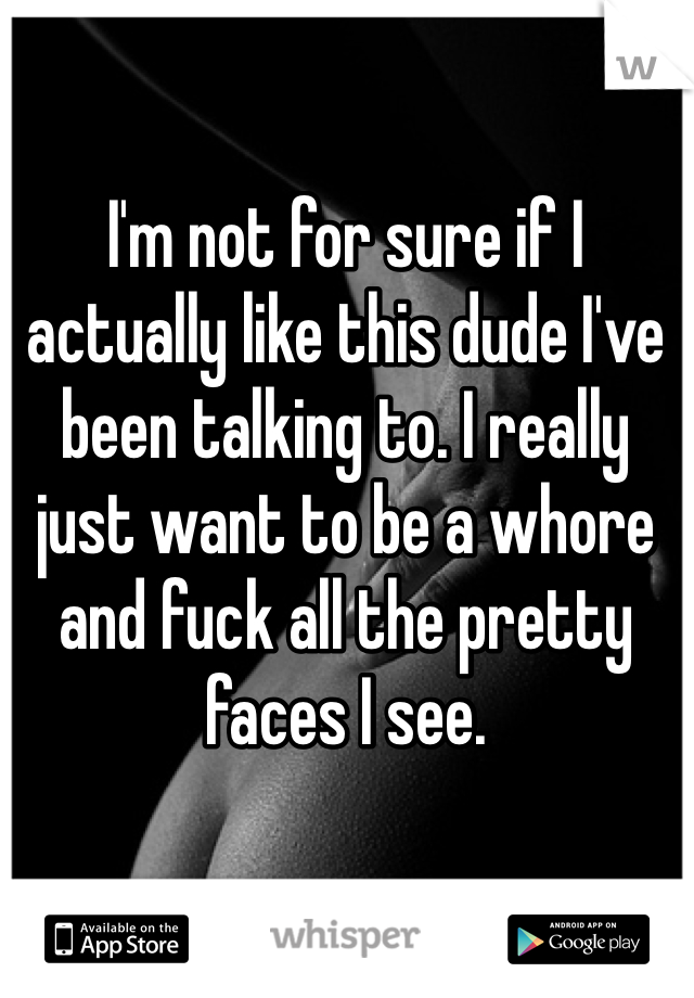 I'm not for sure if I actually like this dude I've been talking to. I really just want to be a whore and fuck all the pretty faces I see. 