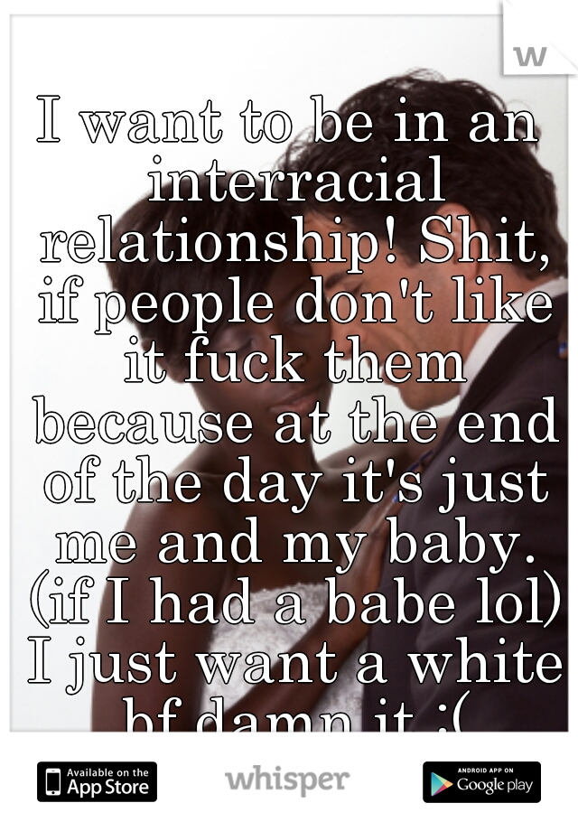 I want to be in an interracial relationship! Shit, if people don't like it fuck them because at the end of the day it's just me and my baby. (if I had a babe lol) I just want a white bf damn it :(