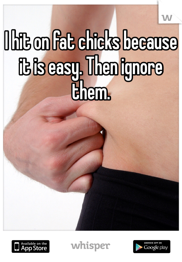 I hit on fat chicks because it is easy. Then ignore them.