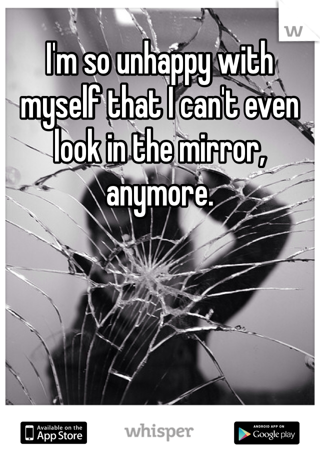 I'm so unhappy with myself that I can't even look in the mirror, anymore.