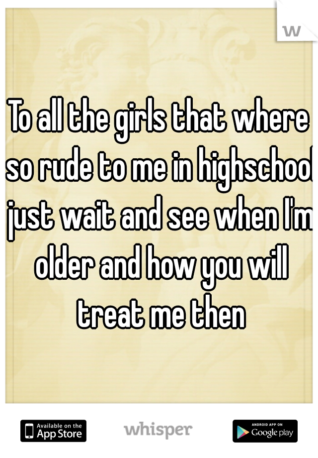 To all the girls that where so rude to me in highschool just wait and see when I'm older and how you will treat me then