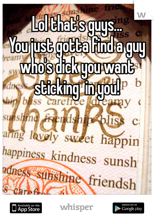 Lol that's guys... 
You just gotta find a guy who's dick you want sticking  in you!