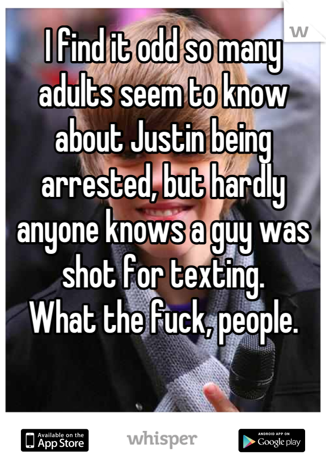 I find it odd so many adults seem to know about Justin being arrested, but hardly anyone knows a guy was shot for texting. 
What the fuck, people.