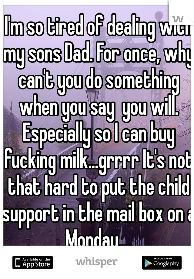 I'm so tired of dealing with my sons Dad. For once, why can't you do something when you say  you will.  Especially so I can buy fucking milk...grrrr It's not that hard to put the child support in the mail box on a Monday....