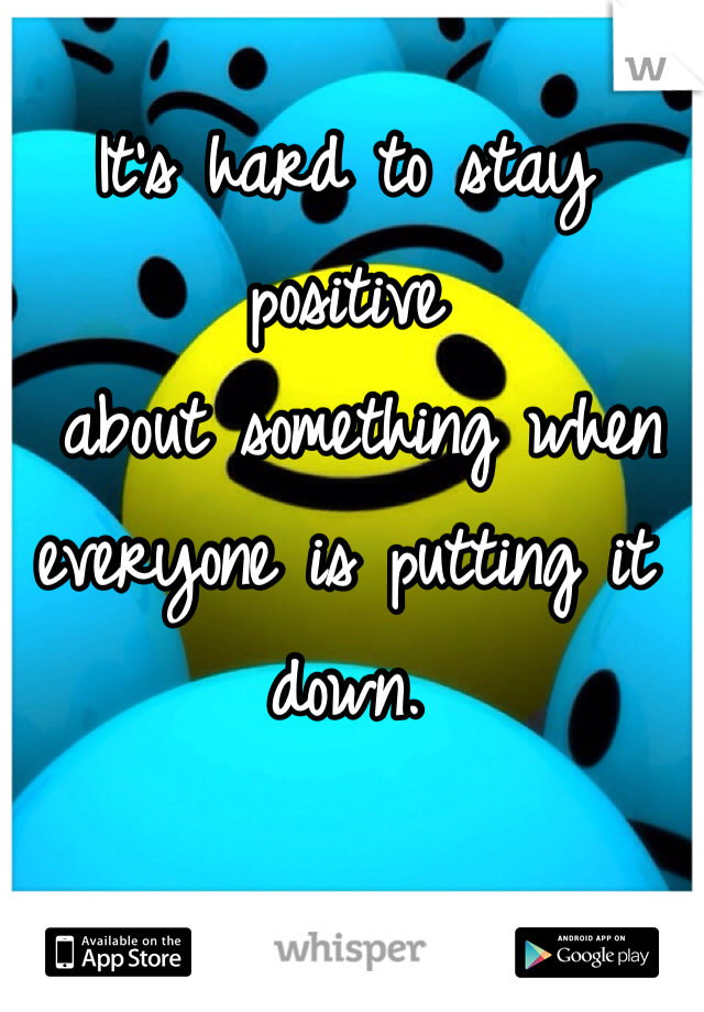 It's hard to stay positive
 about something when everyone is putting it down.