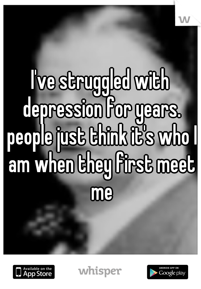 I've struggled with depression for years. people just think it's who I am when they first meet me