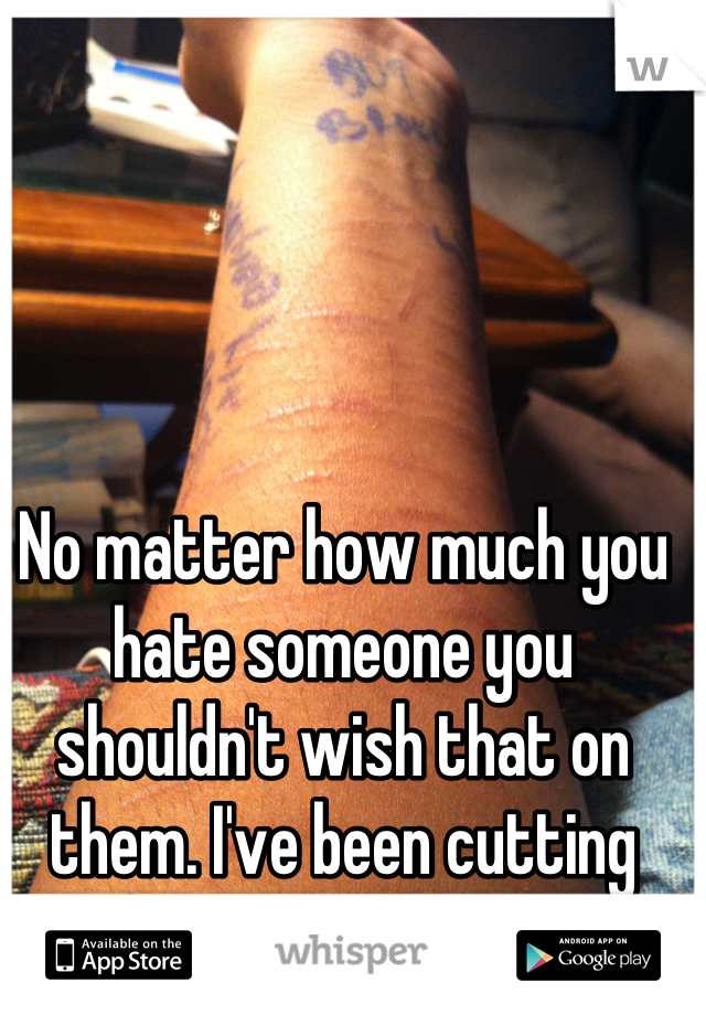 No matter how much you hate someone you shouldn't wish that on them. I've been cutting for 7 years. I'm 15