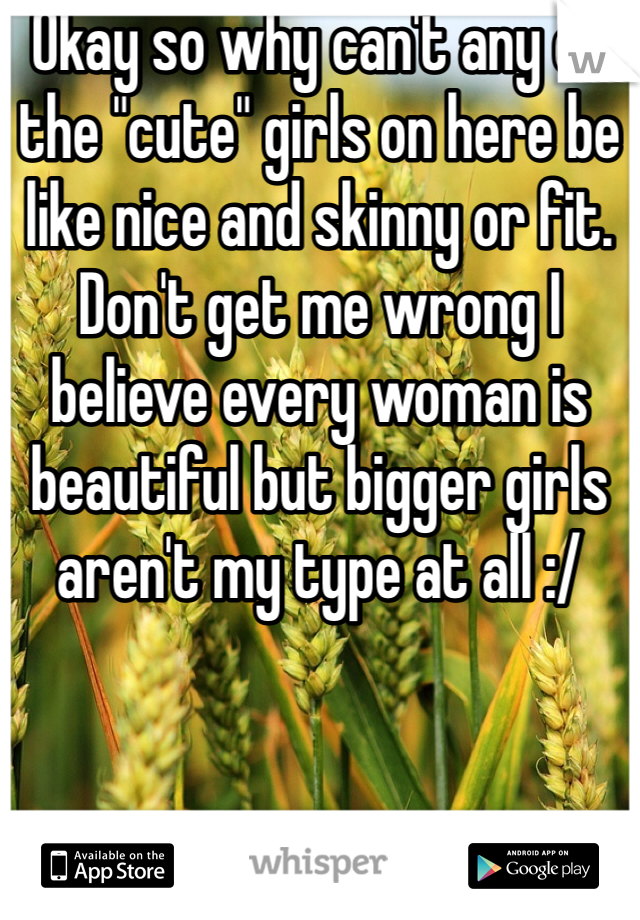 Okay so why can't any of the "cute" girls on here be like nice and skinny or fit. Don't get me wrong I believe every woman is beautiful but bigger girls aren't my type at all :/