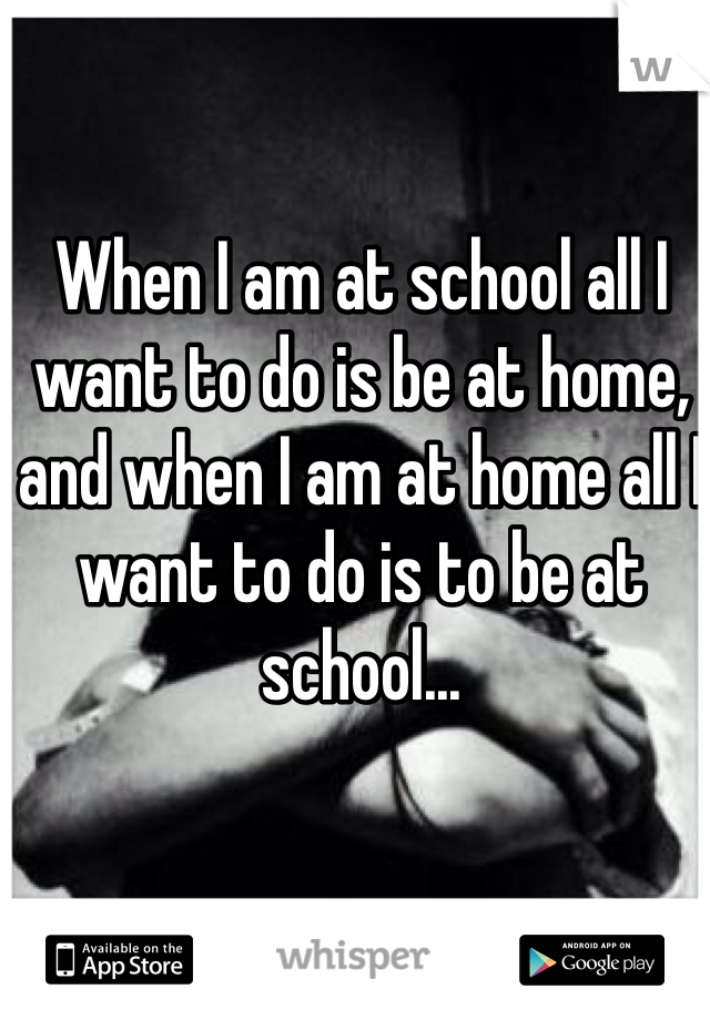 When I am at school all I want to do is be at home, and when I am at home all I want to do is to be at school... 