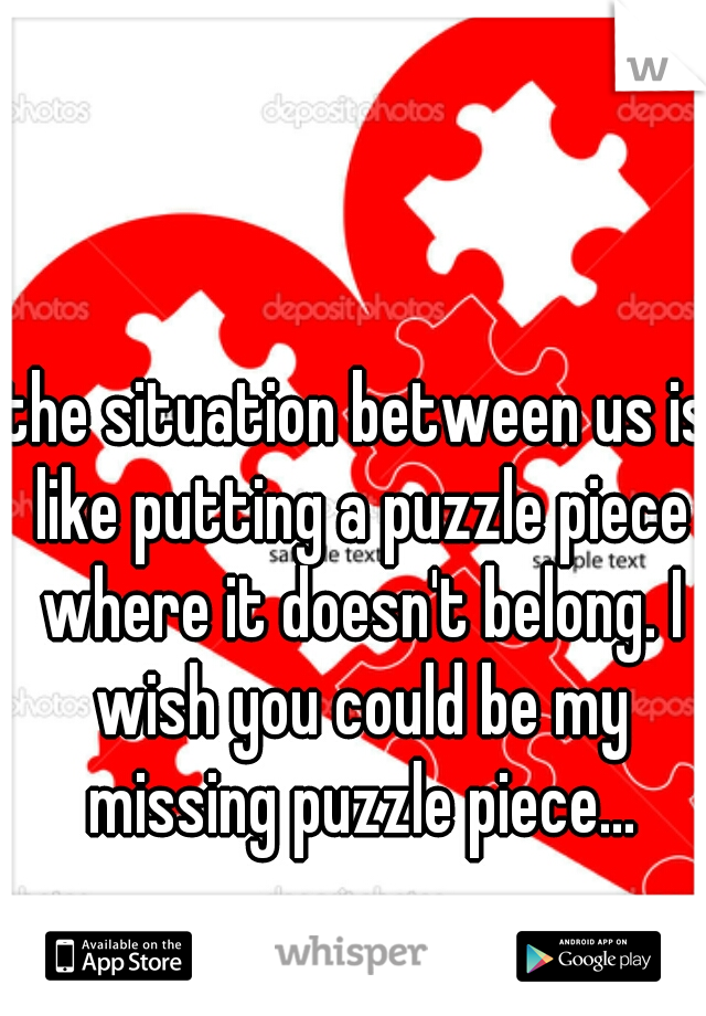 the situation between us is like putting a puzzle piece where it doesn't belong. I wish you could be my missing puzzle piece...