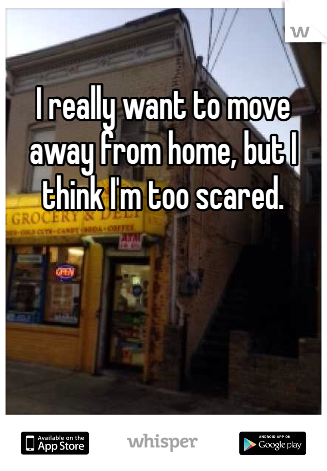 I really want to move away from home, but I think I'm too scared. 