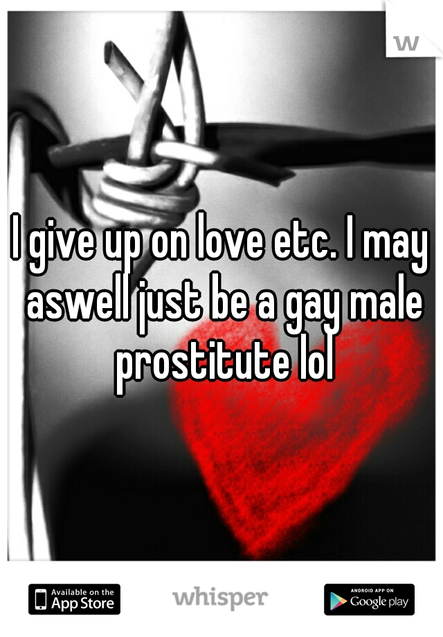 I give up on love etc. I may aswell just be a gay male prostitute lol