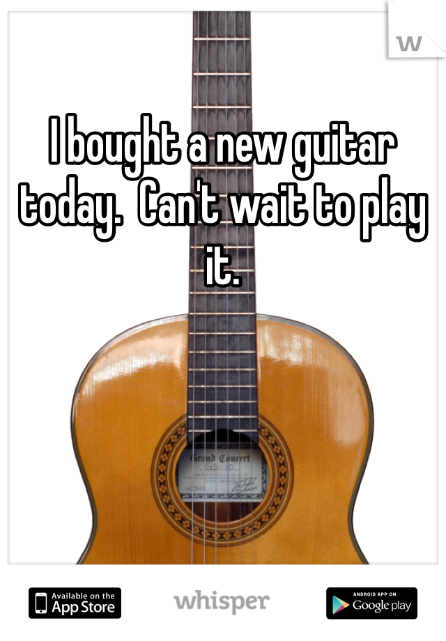 I bought a new guitar today.  Can't wait to play it. 