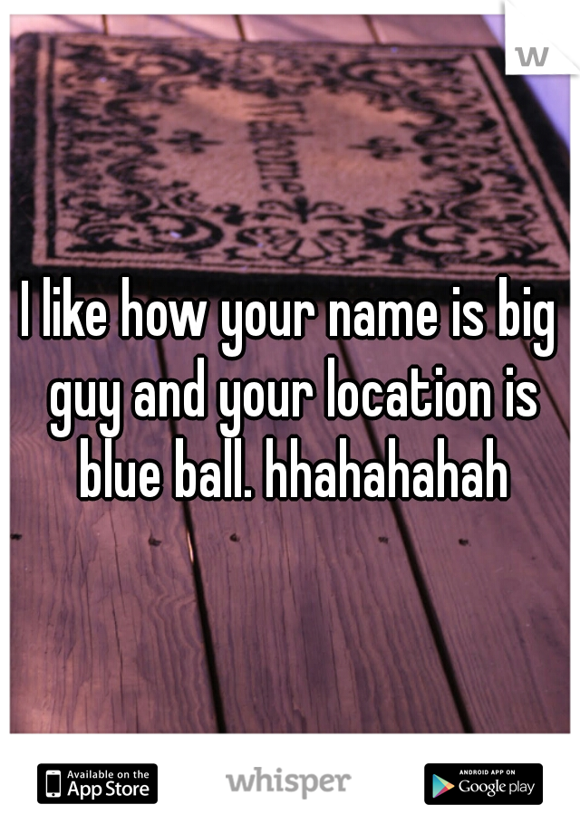 I like how your name is big guy and your location is blue ball. hhahahahah