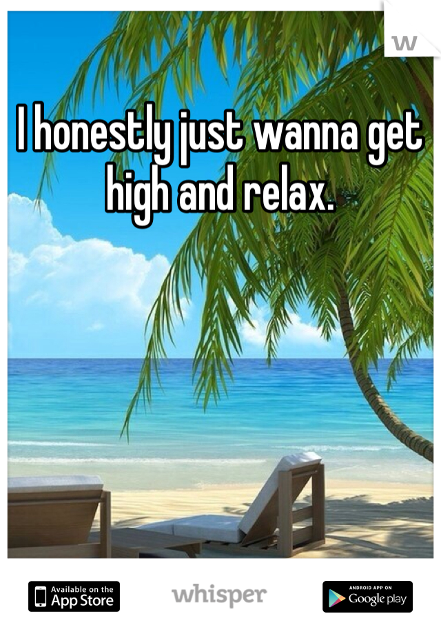 I honestly just wanna get high and relax.