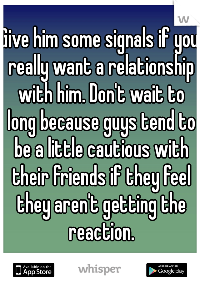 Give him some signals if you really want a relationship with him. Don't wait to long because guys tend to be a little cautious with their friends if they feel they aren't getting the reaction.