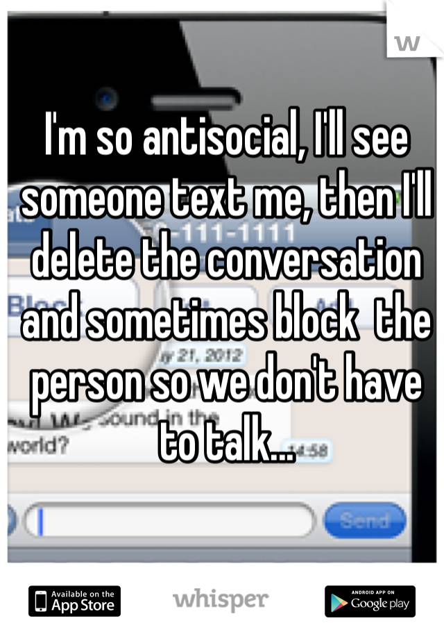 I'm so antisocial, I'll see someone text me, then I'll delete the conversation and sometimes block  the person so we don't have to talk...