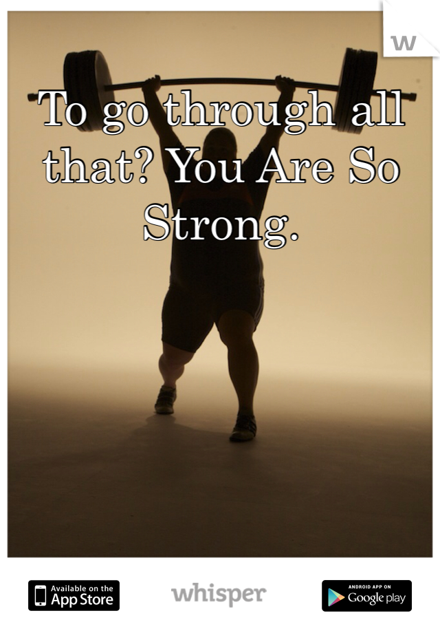 To go through all that? You Are So Strong.