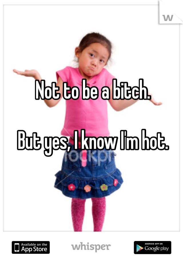 Not to be a bitch.

But yes, I know I'm hot.