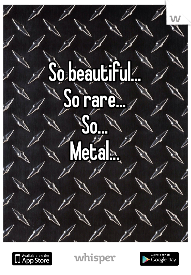 So beautiful...
So rare...
So...
Metal...