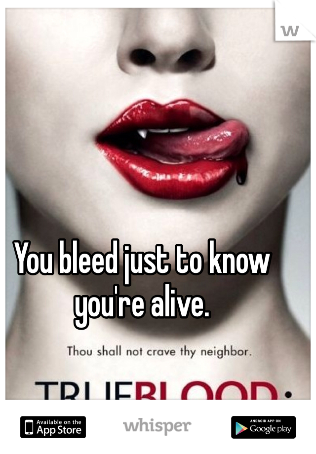 You bleed just to know you're alive.