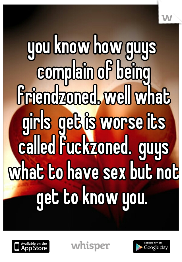 you know how guys complain of being friendzoned. well what girls  get is worse its called fuckzoned.  guys what to have sex but not get to know you. 