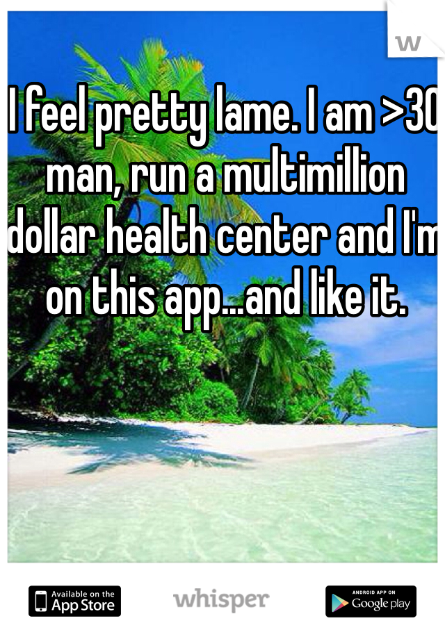 I feel pretty lame. I am >30 man, run a multimillion dollar health center and I'm on this app...and like it. 