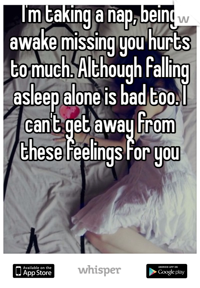 I'm taking a nap, being awake missing you hurts to much. Although falling asleep alone is bad too. I can't get away from these feelings for you 
